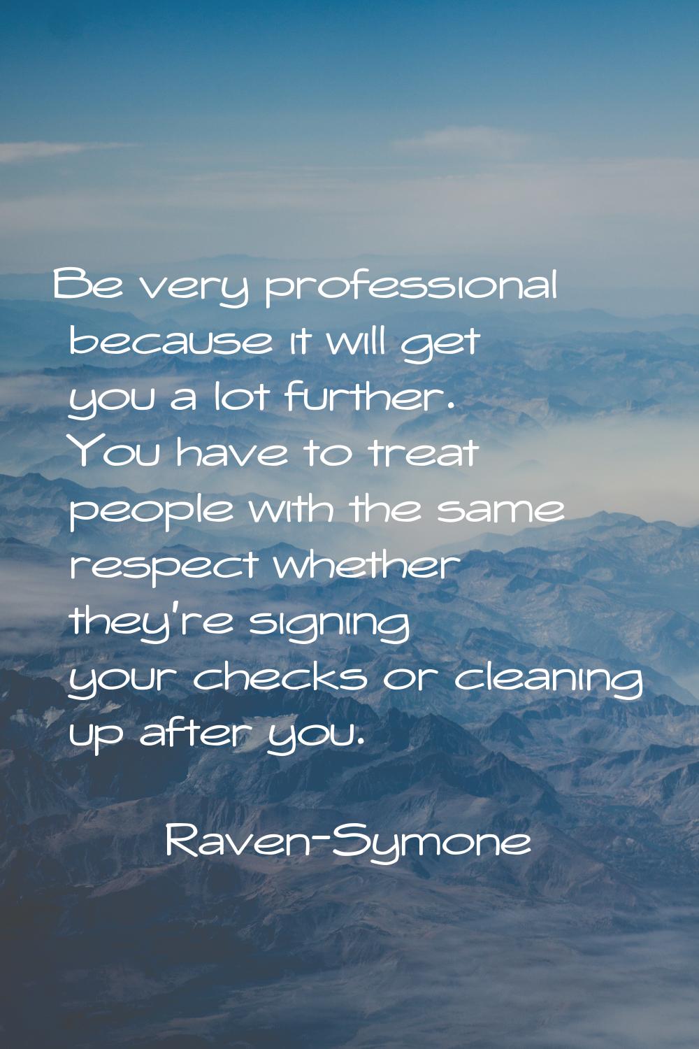 Be very professional because it will get you a lot further. You have to treat people with the same 