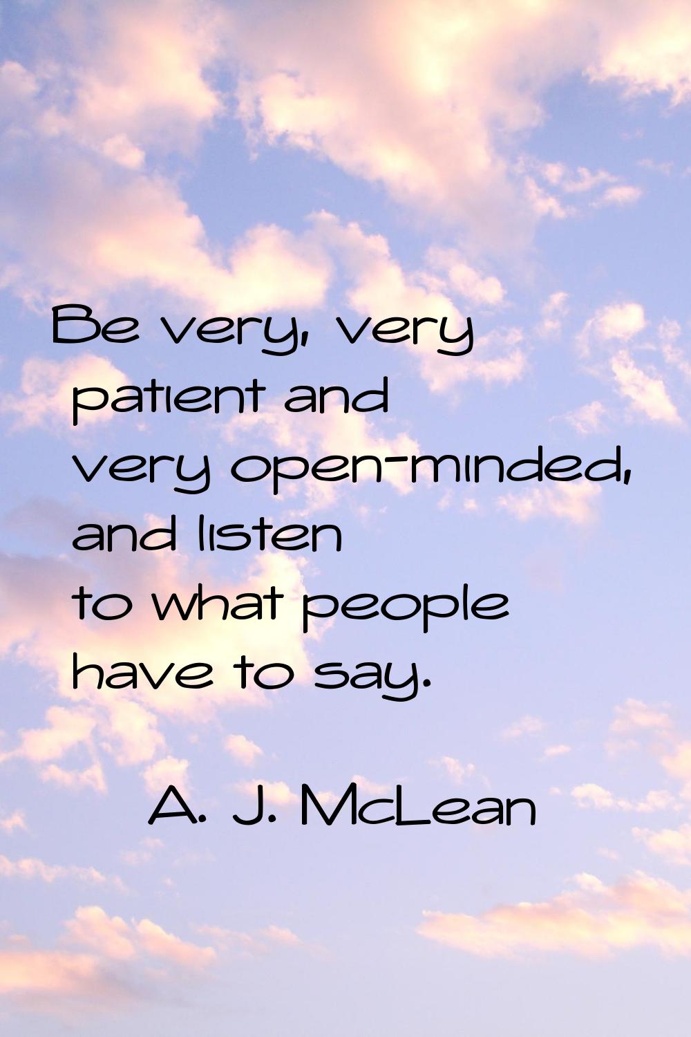 Be very, very patient and very open-minded, and listen to what people have to say.