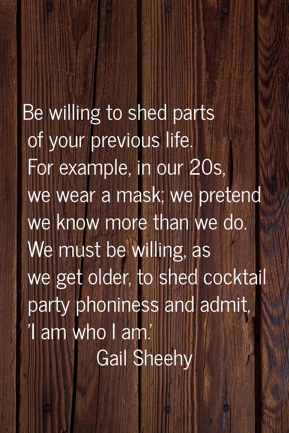 Be willing to shed parts of your previous life. For example, in our 20s, we wear a mask; we pretend