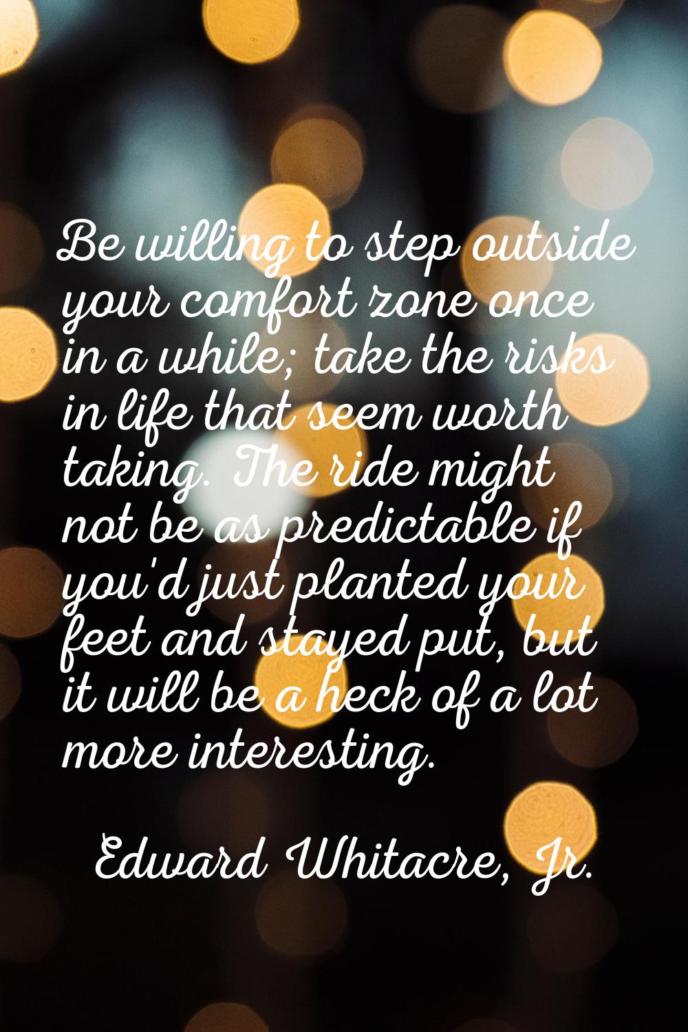 Be willing to step outside your comfort zone once in a while; take the risks in life that seem wort