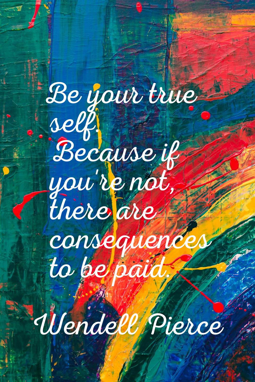 Be your true self. Because if you're not, there are consequences to be paid.