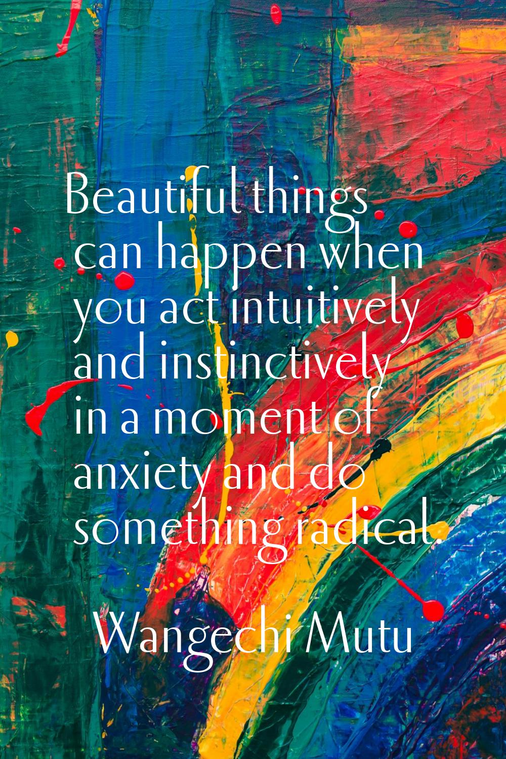 Beautiful things can happen when you act intuitively and instinctively in a moment of anxiety and d
