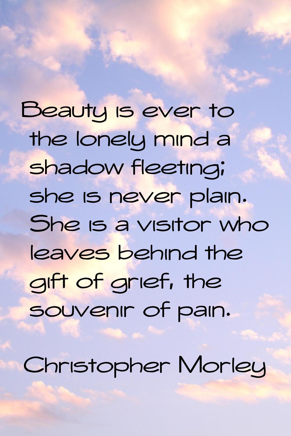 Beauty is ever to the lonely mind a shadow fleeting; she is never plain. She is a visitor who leave