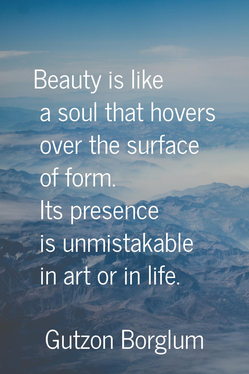 Beauty is like a soul that hovers over the surface of form. Its presence is unmistakable in art or 