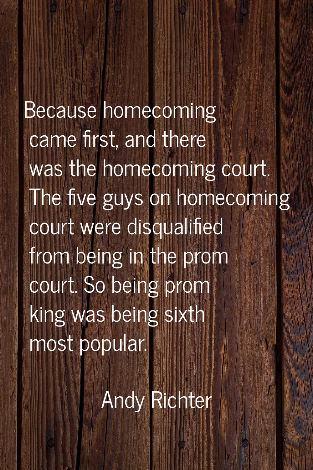 Because homecoming came first, and there was the homecoming court. The five guys on homecoming cour