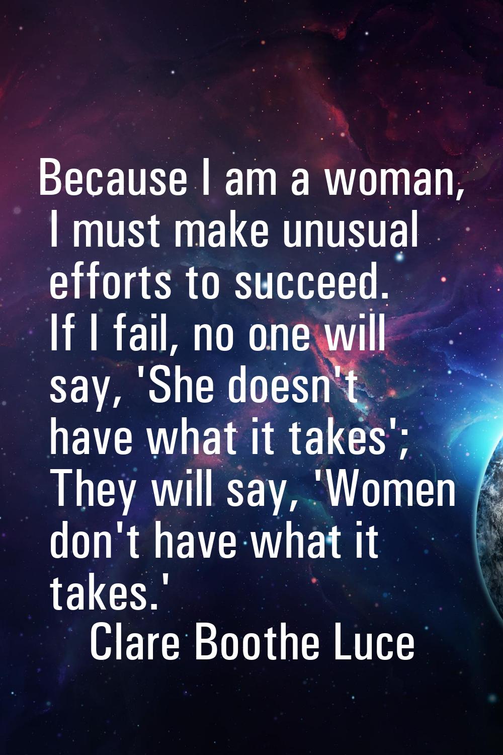 Because I am a woman, I must make unusual efforts to succeed. If I fail, no one will say, 'She does