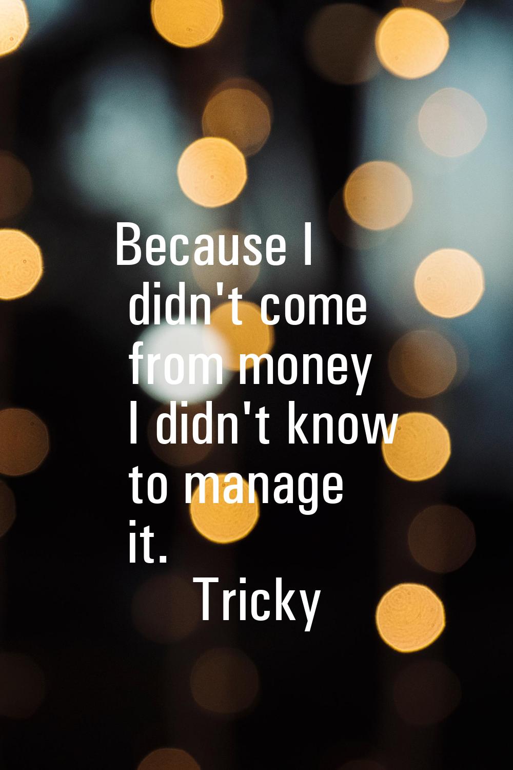 Because I didn't come from money I didn't know to manage it.
