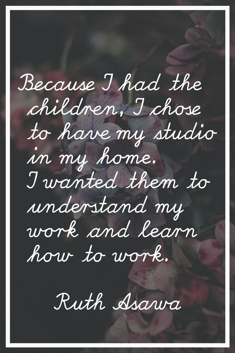 Because I had the children, I chose to have my studio in my home. I wanted them to understand my wo