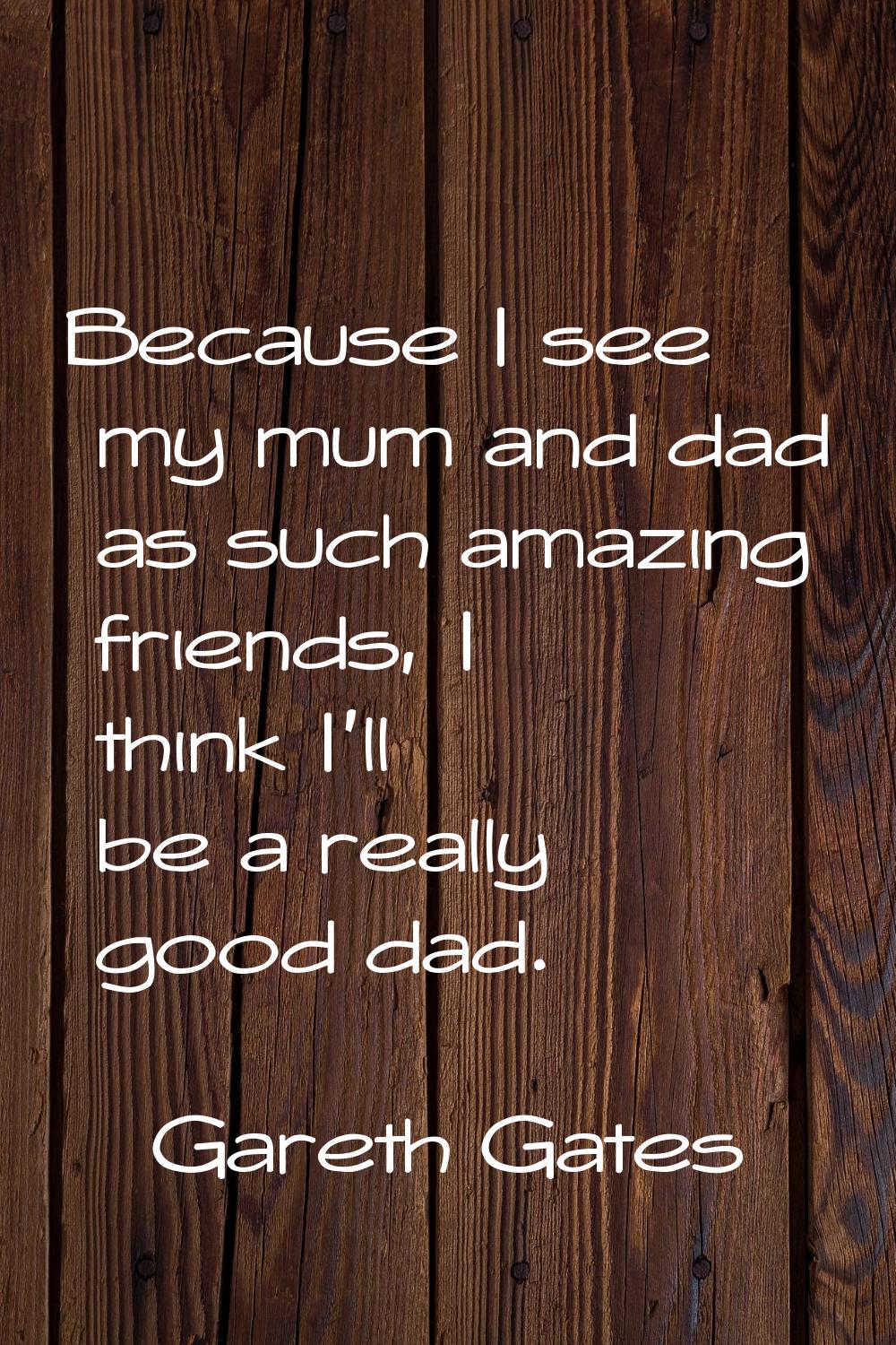 Because I see my mum and dad as such amazing friends, I think I'll be a really good dad.