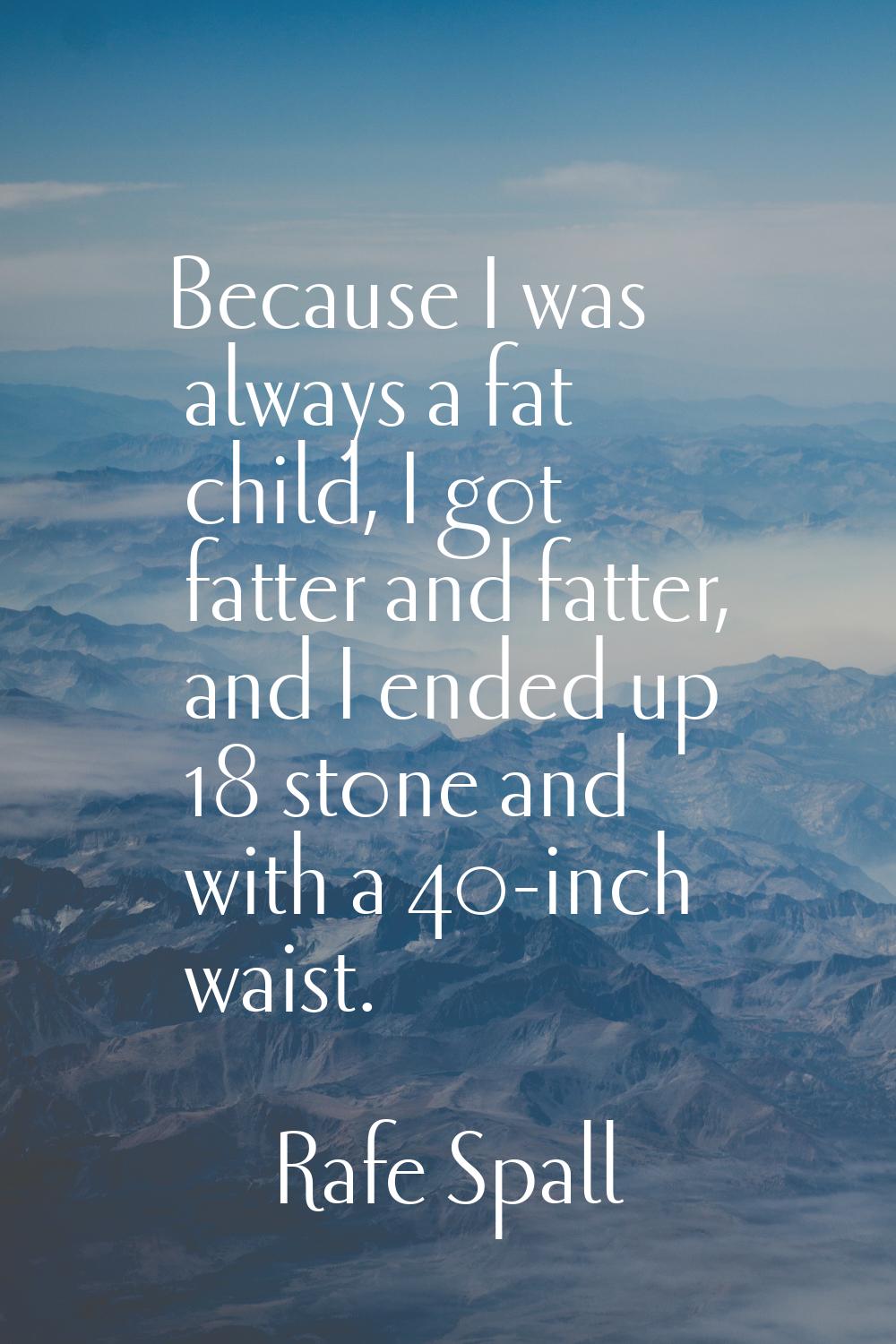 Because I was always a fat child, I got fatter and fatter, and I ended up 18 stone and with a 40-in