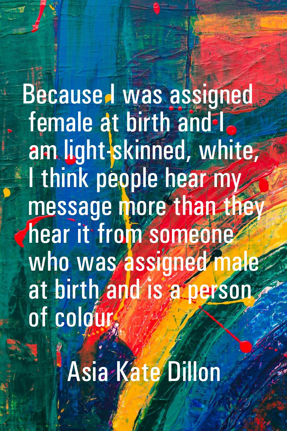 Because I was assigned female at birth and I am light-skinned, white, I think people hear my messag