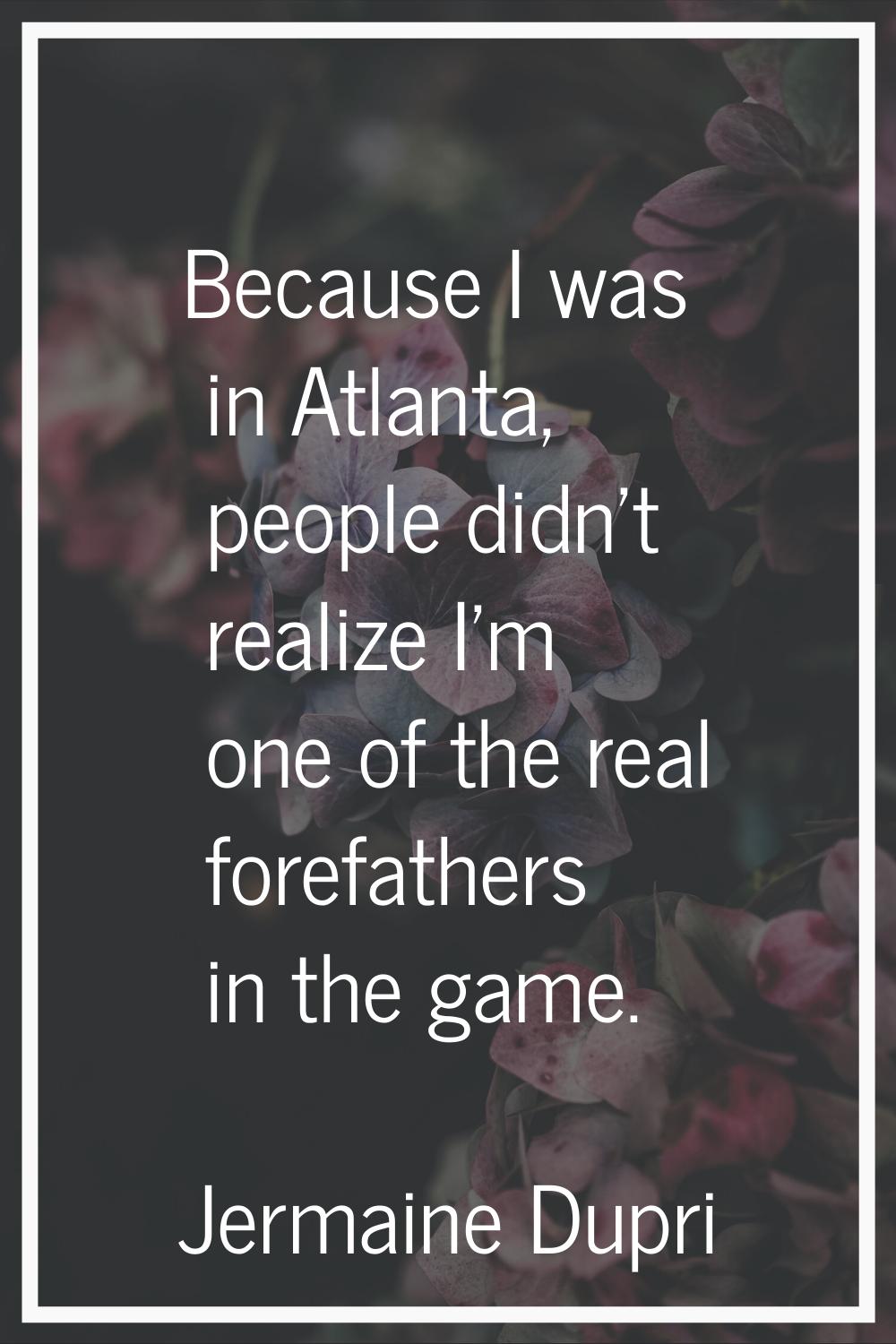 Because I was in Atlanta, people didn't realize I'm one of the real forefathers in the game.