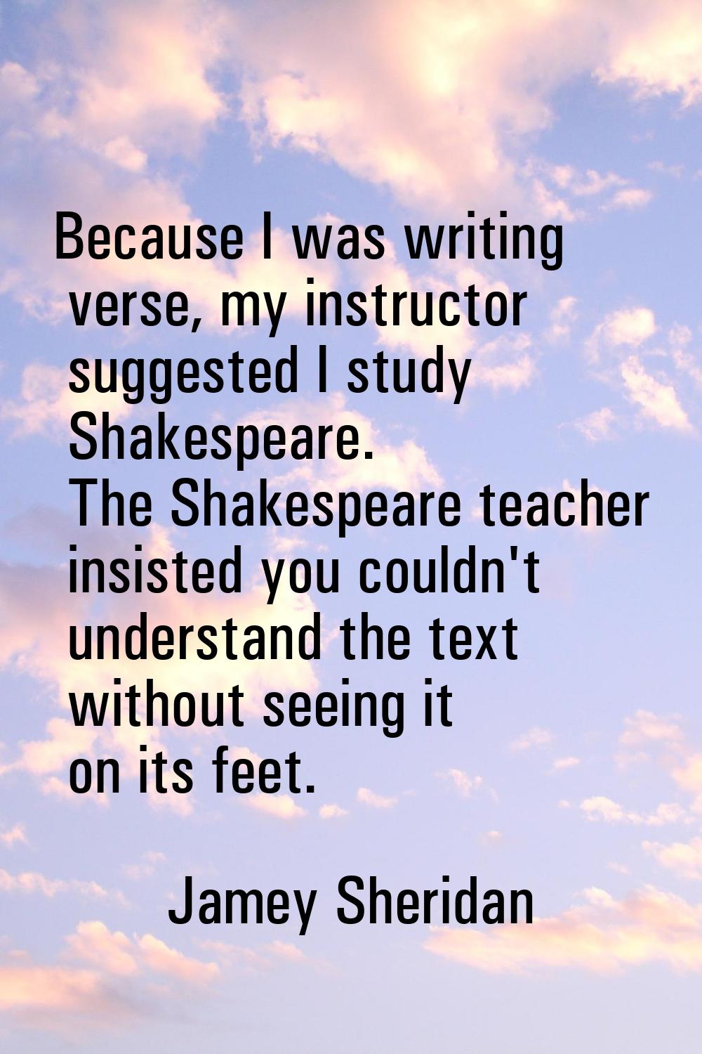 Because I was writing verse, my instructor suggested I study Shakespeare. The Shakespeare teacher i