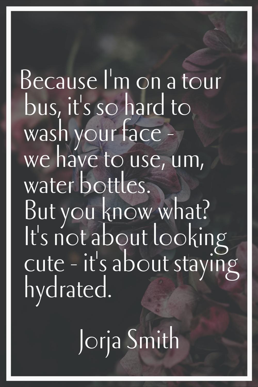Because I'm on a tour bus, it's so hard to wash your face - we have to use, um, water bottles. But 