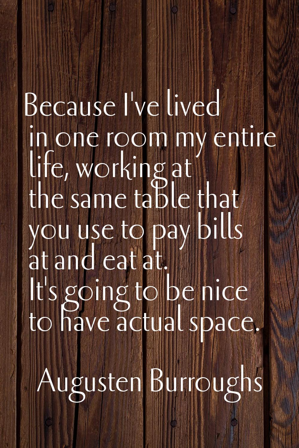Because I've lived in one room my entire life, working at the same table that you use to pay bills 