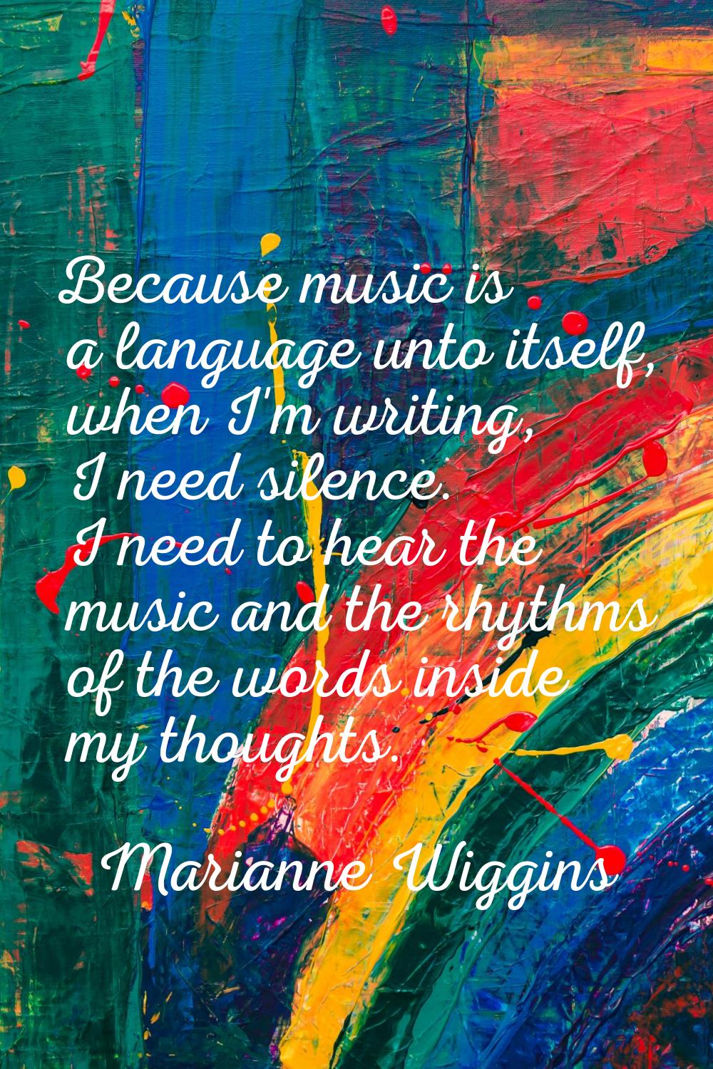 Because music is a language unto itself, when I'm writing, I need silence. I need to hear the music