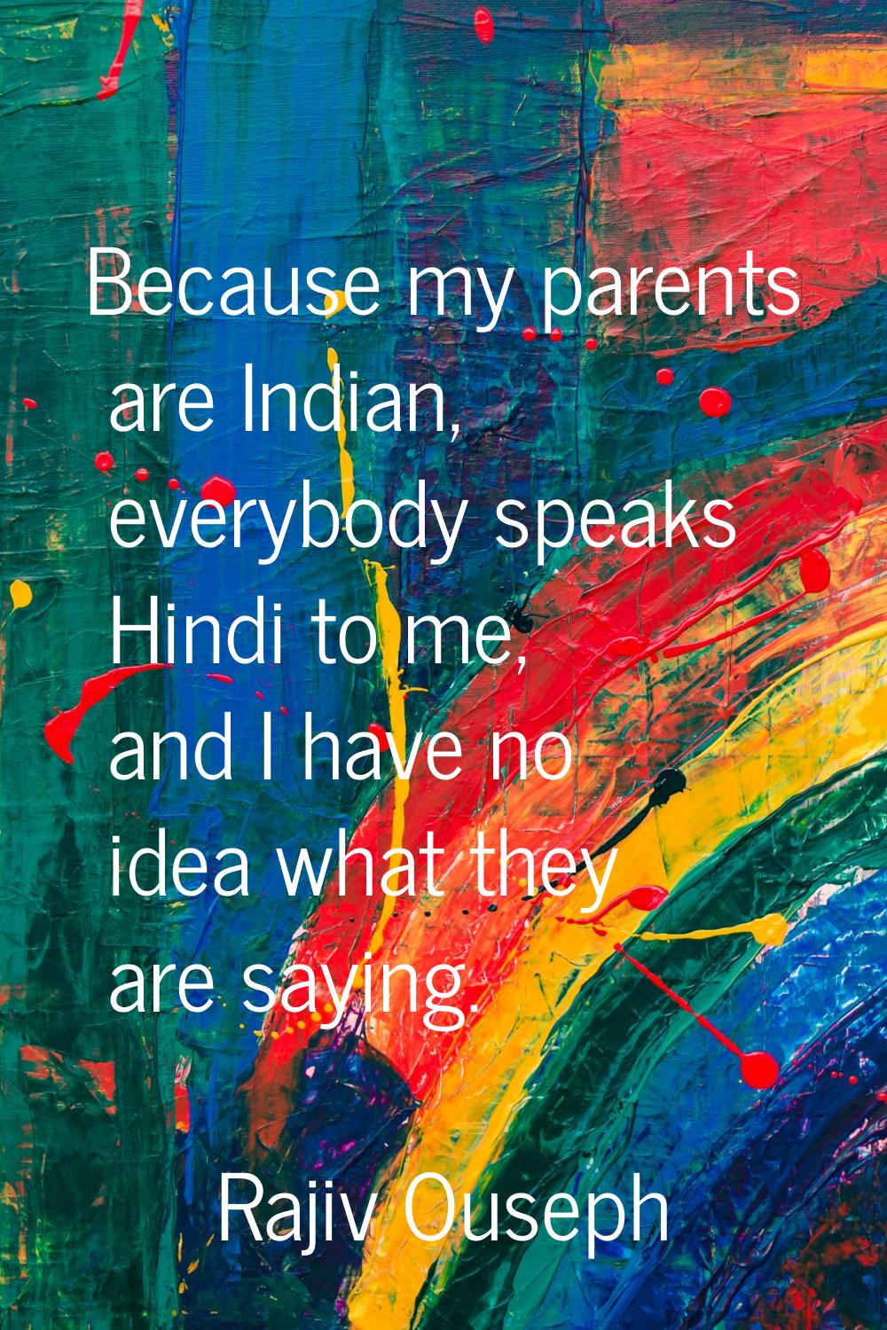 Because my parents are Indian, everybody speaks Hindi to me, and I have no idea what they are sayin
