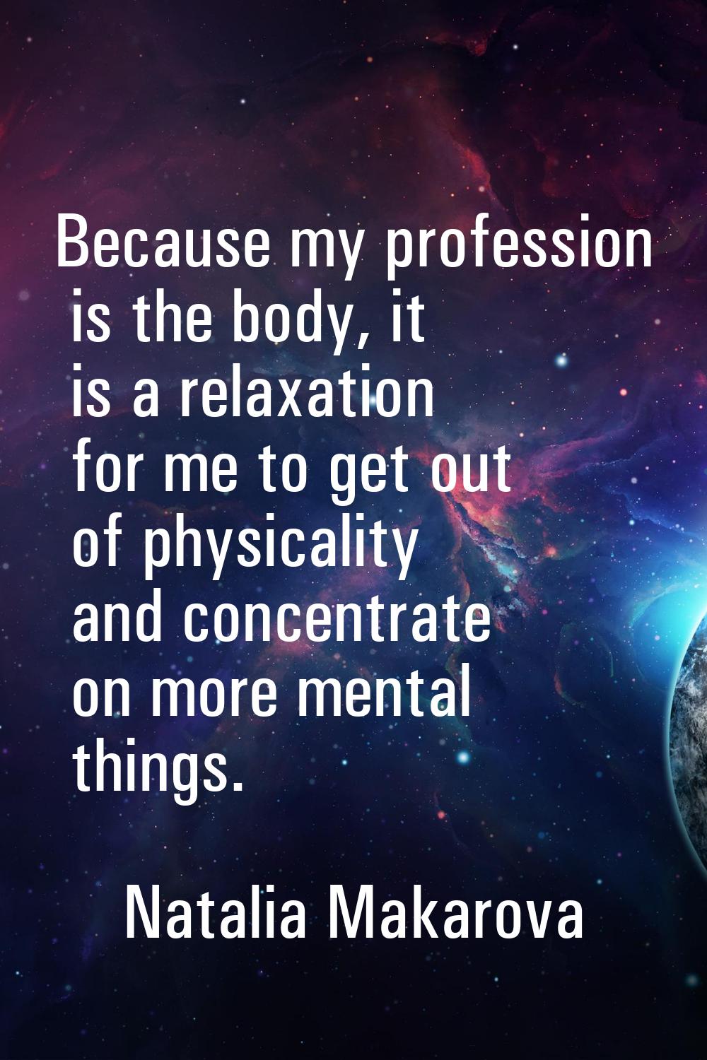Because my profession is the body, it is a relaxation for me to get out of physicality and concentr