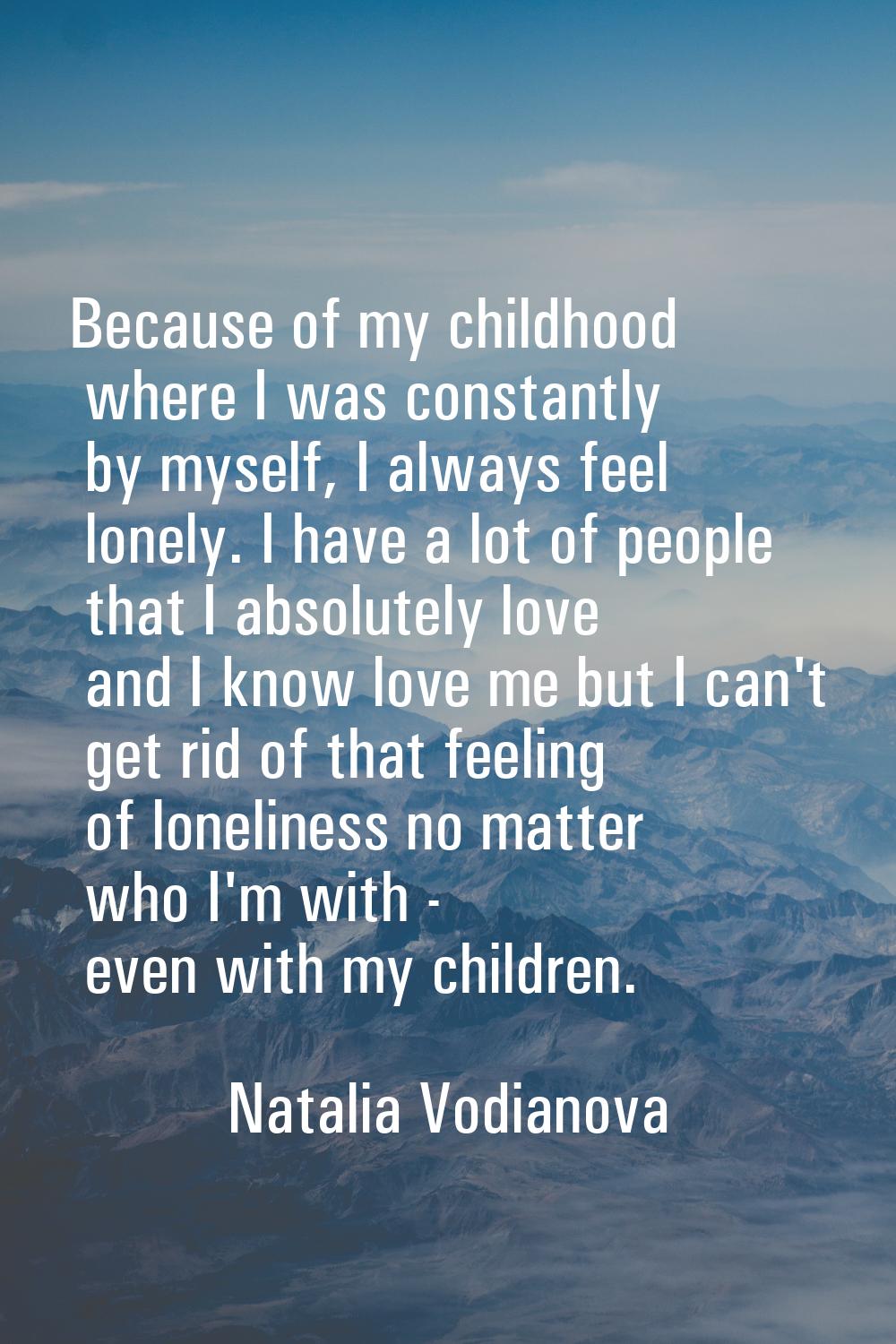 Because of my childhood where I was constantly by myself, I always feel lonely. I have a lot of peo