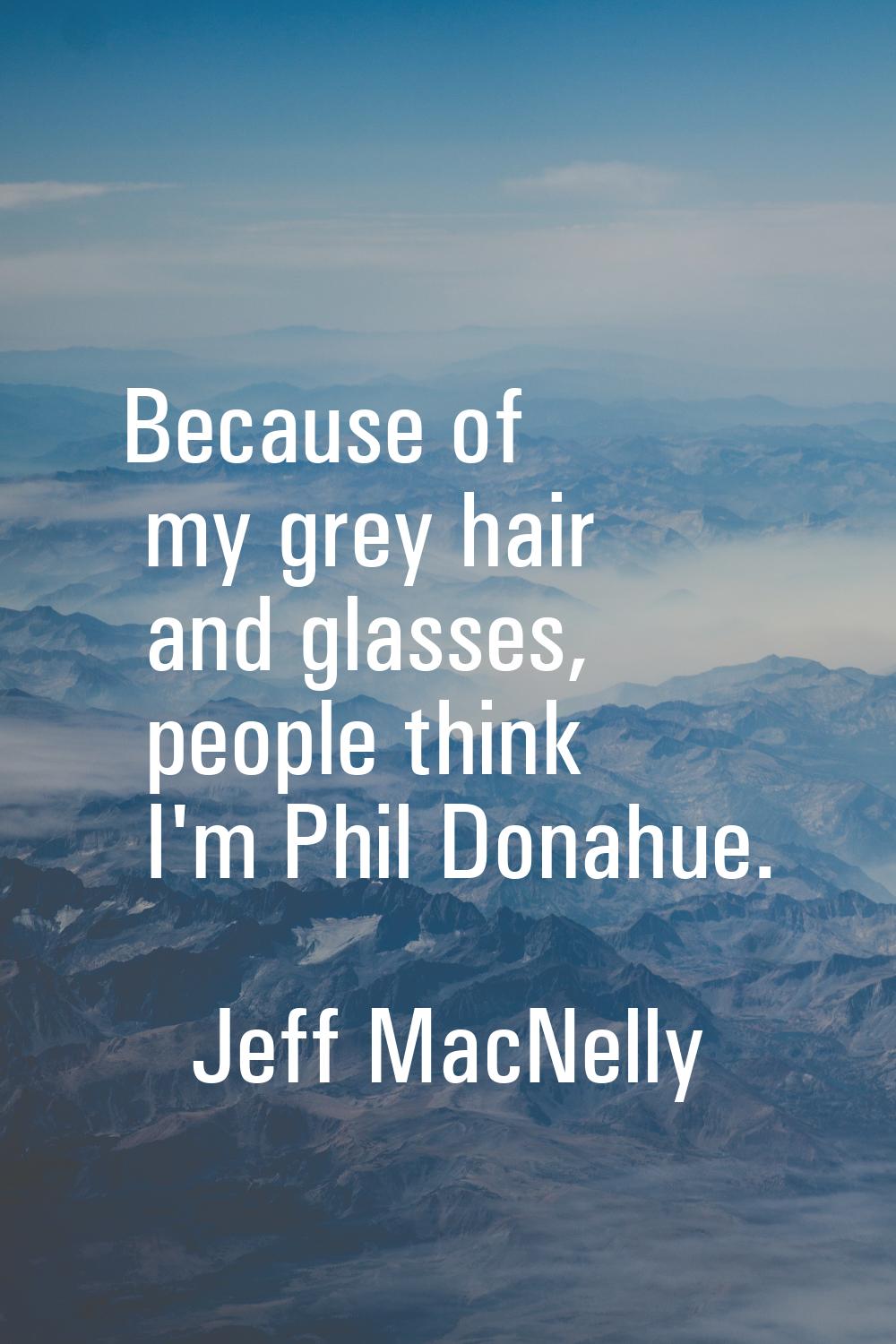 Because of my grey hair and glasses, people think I'm Phil Donahue.