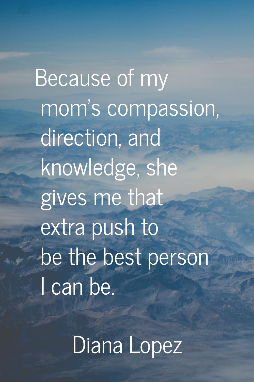 Because of my mom's compassion, direction, and knowledge, she gives me that extra push to be the be