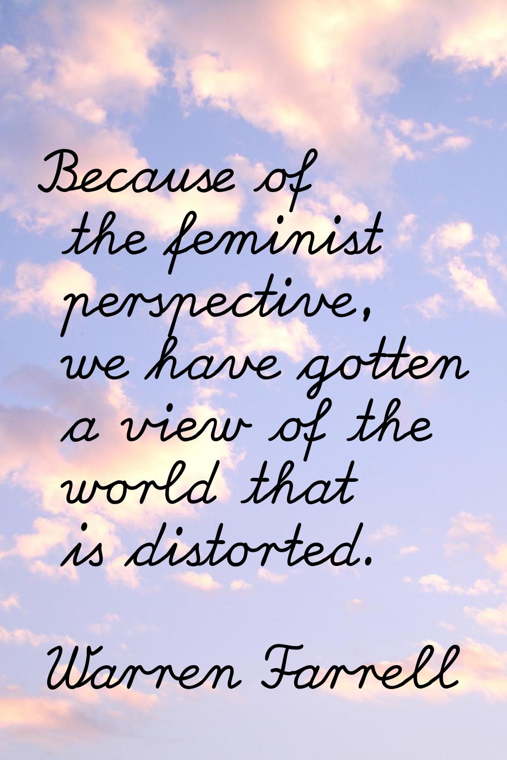 Because of the feminist perspective, we have gotten a view of the world that is distorted.
