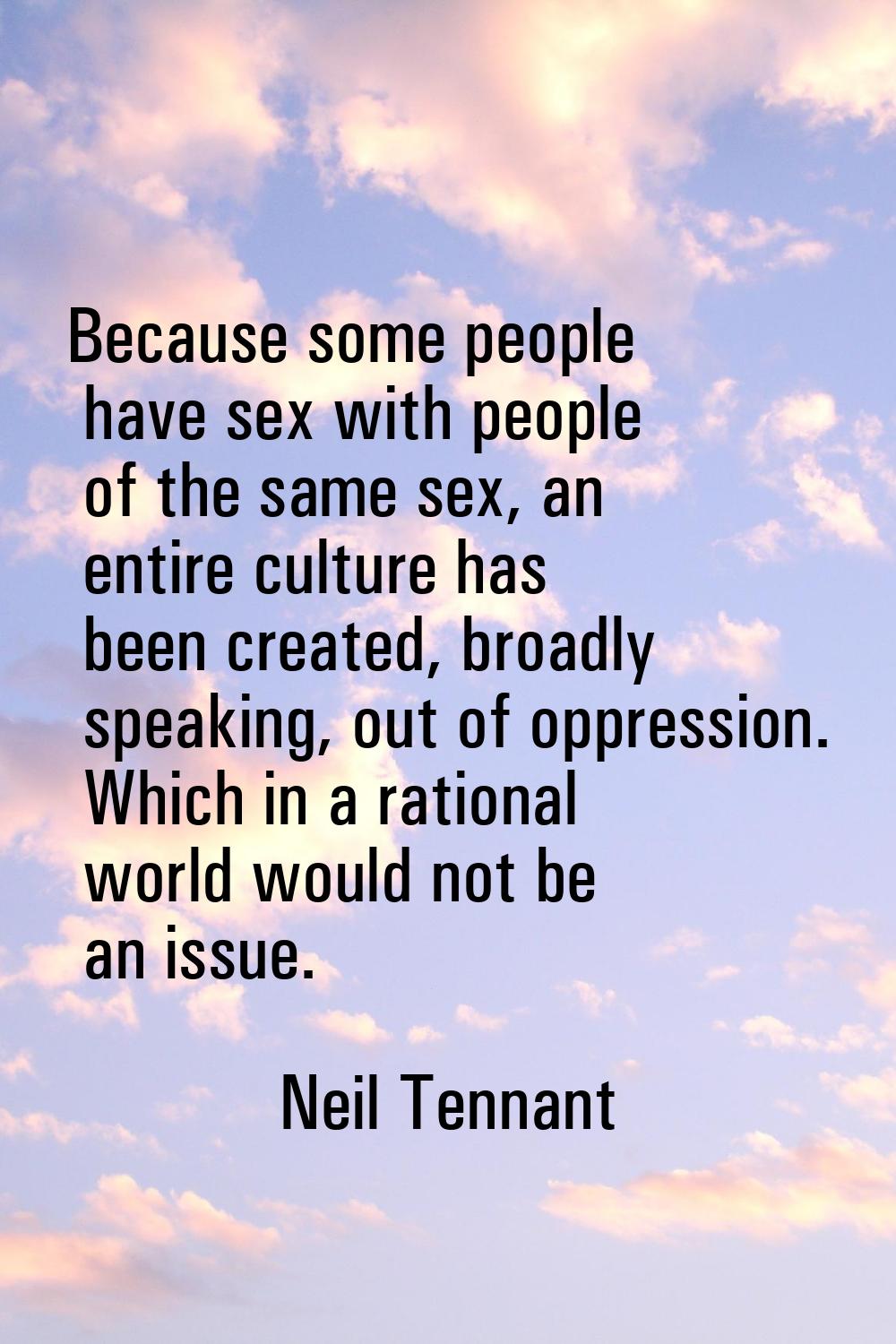 Because some people have sex with people of the same sex, an entire culture has been created, broad