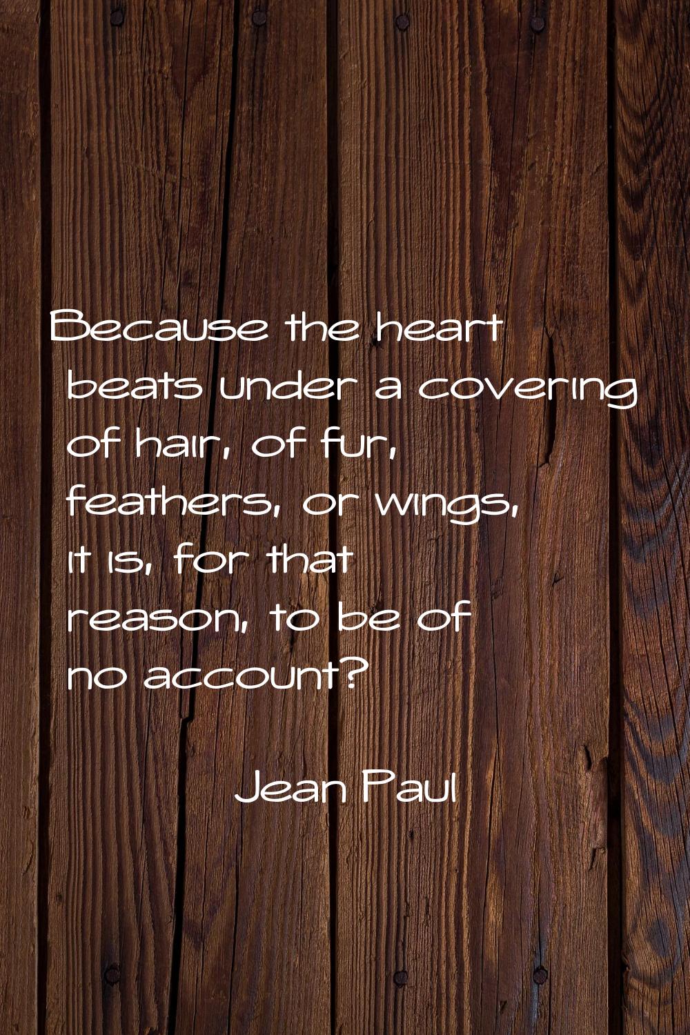 Because the heart beats under a covering of hair, of fur, feathers, or wings, it is, for that reaso