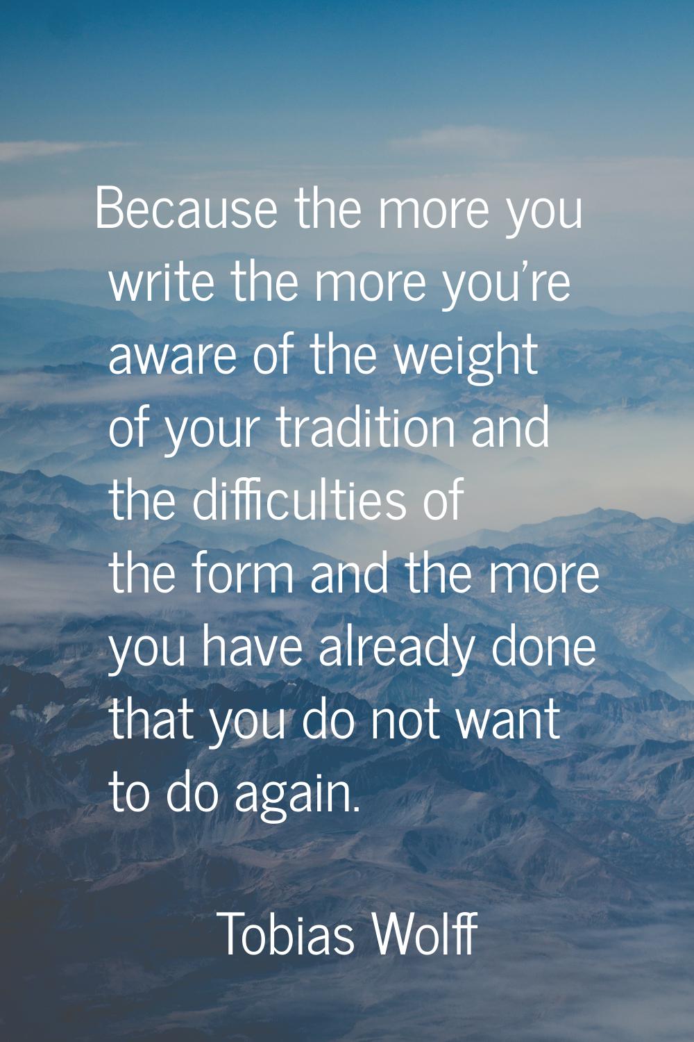 Because the more you write the more you're aware of the weight of your tradition and the difficulti