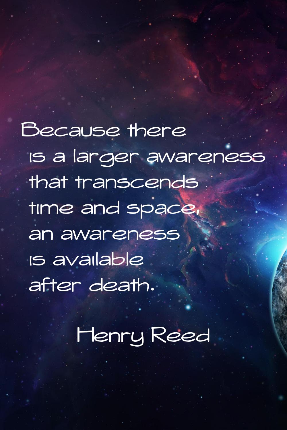 Because there is a larger awareness that transcends time and space, an awareness is available after