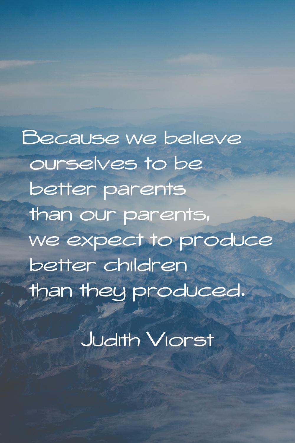 Because we believe ourselves to be better parents than our parents, we expect to produce better chi