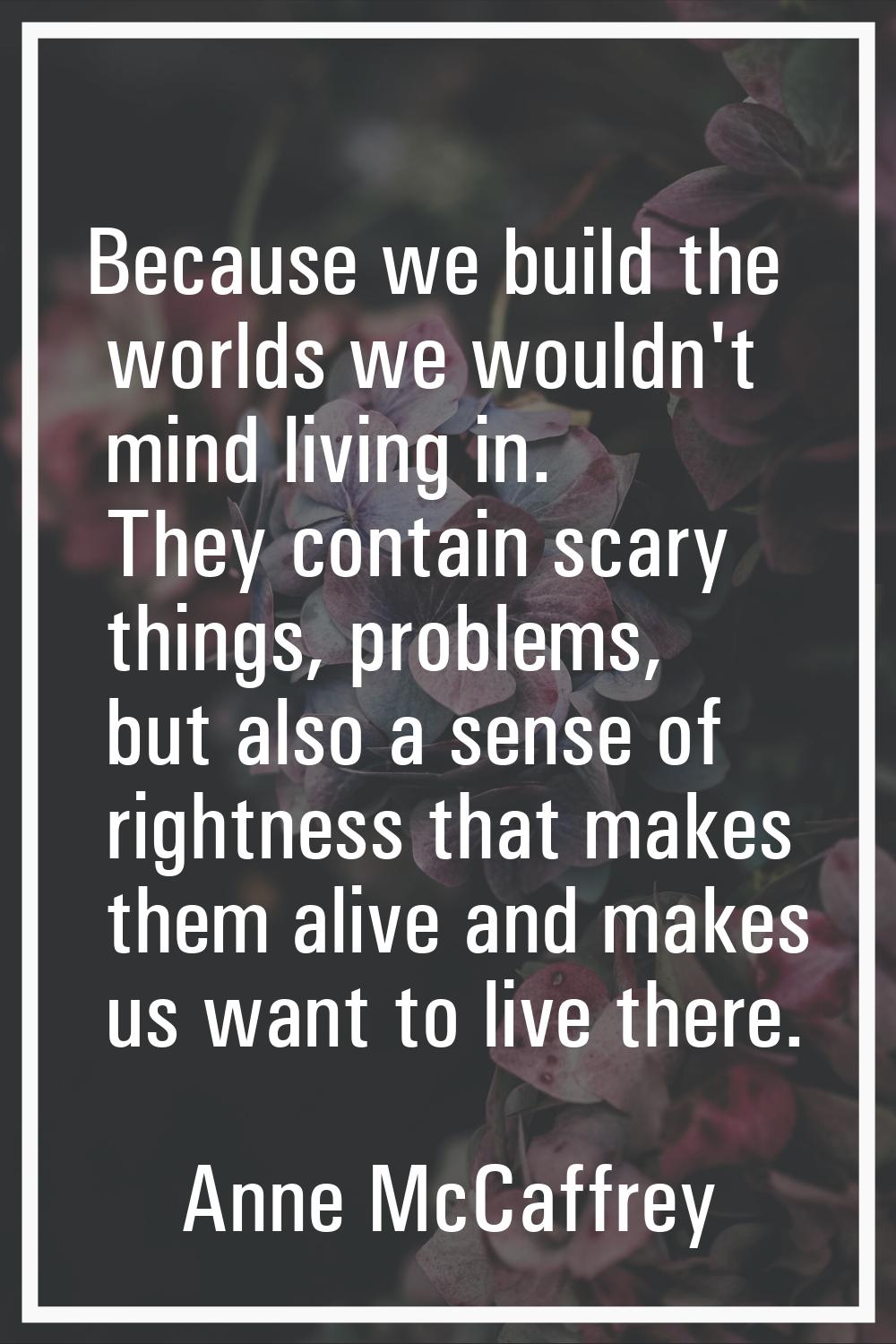 Because we build the worlds we wouldn't mind living in. They contain scary things, problems, but al