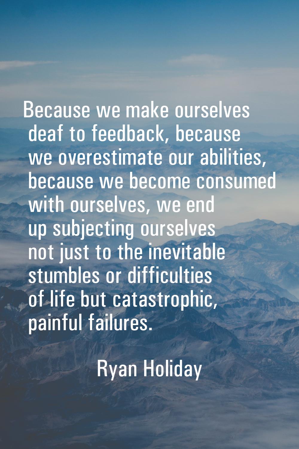 Because we make ourselves deaf to feedback, because we overestimate our abilities, because we becom