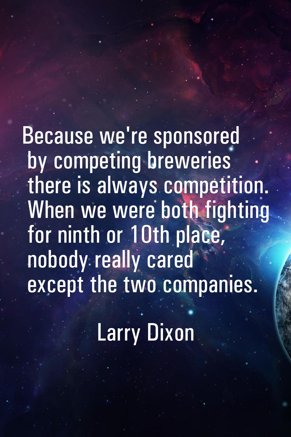 Because we're sponsored by competing breweries there is always competition. When we were both fight