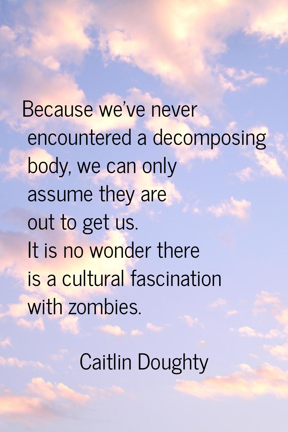 Because we've never encountered a decomposing body, we can only assume they are out to get us. It i