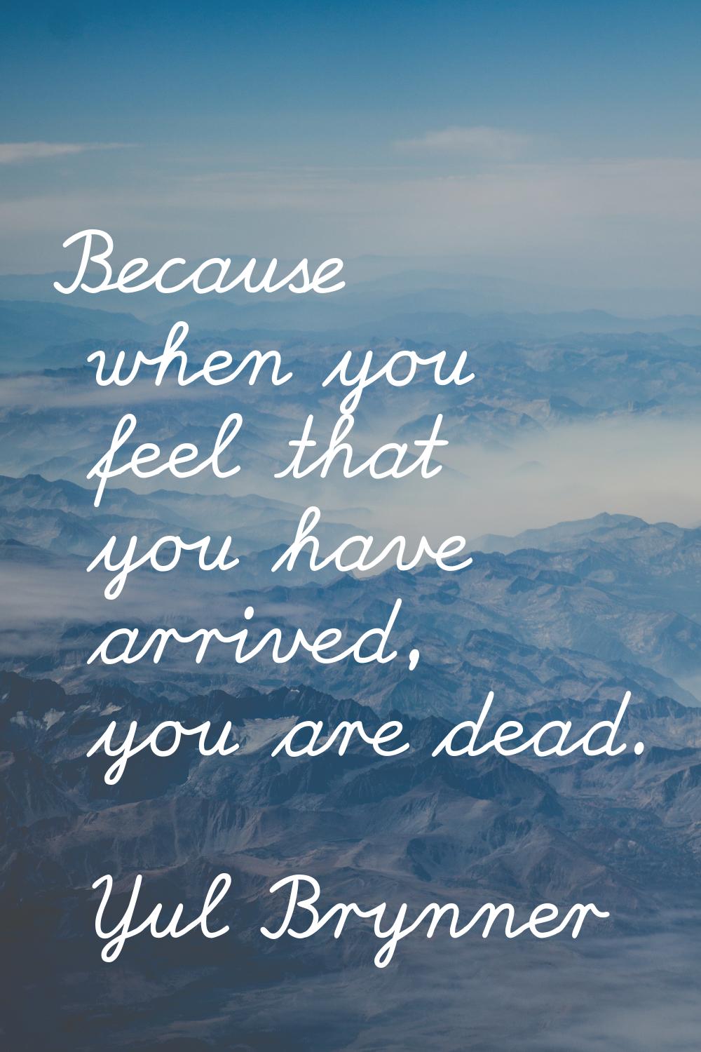 Because when you feel that you have arrived, you are dead.