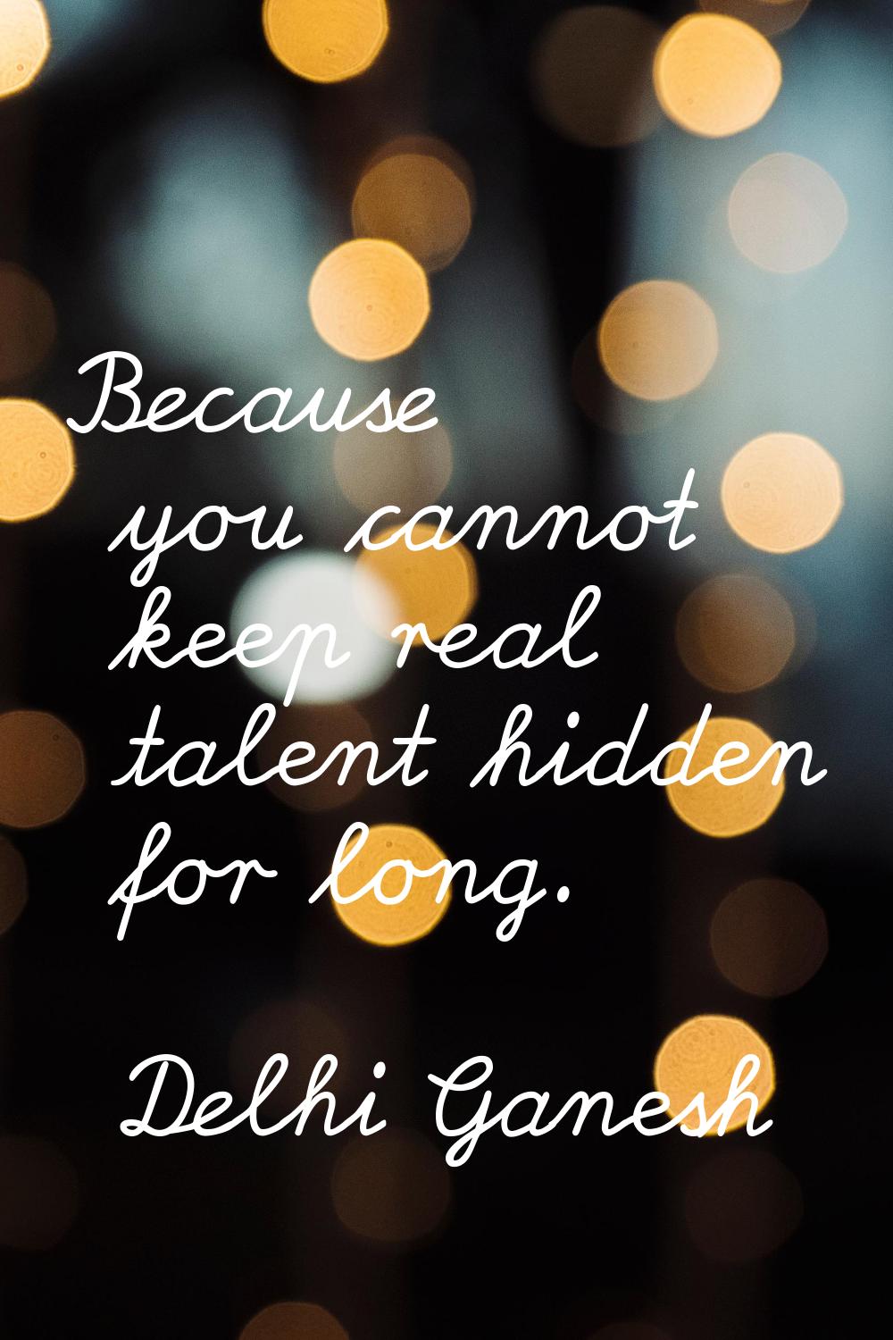 Because you cannot keep real talent hidden for long.