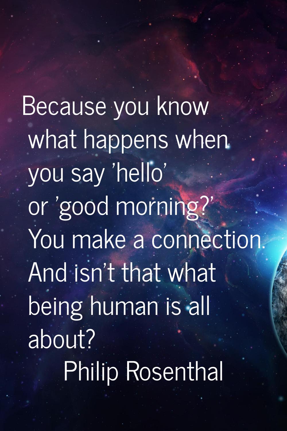 Because you know what happens when you say 'hello' or 'good morning?' You make a connection. And is