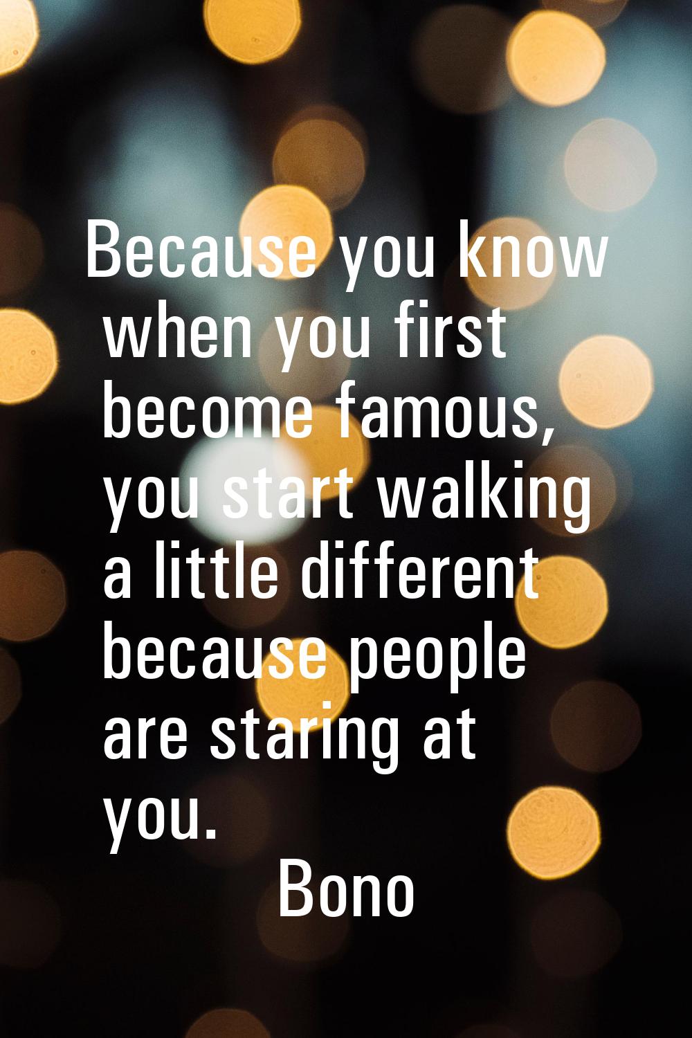 Because you know when you first become famous, you start walking a little different because people 