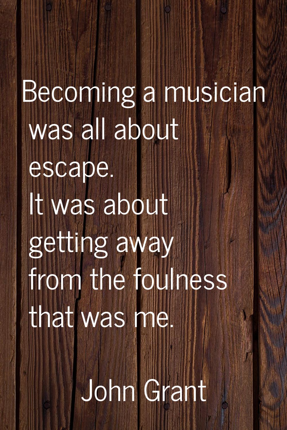 Becoming a musician was all about escape. It was about getting away from the foulness that was me.