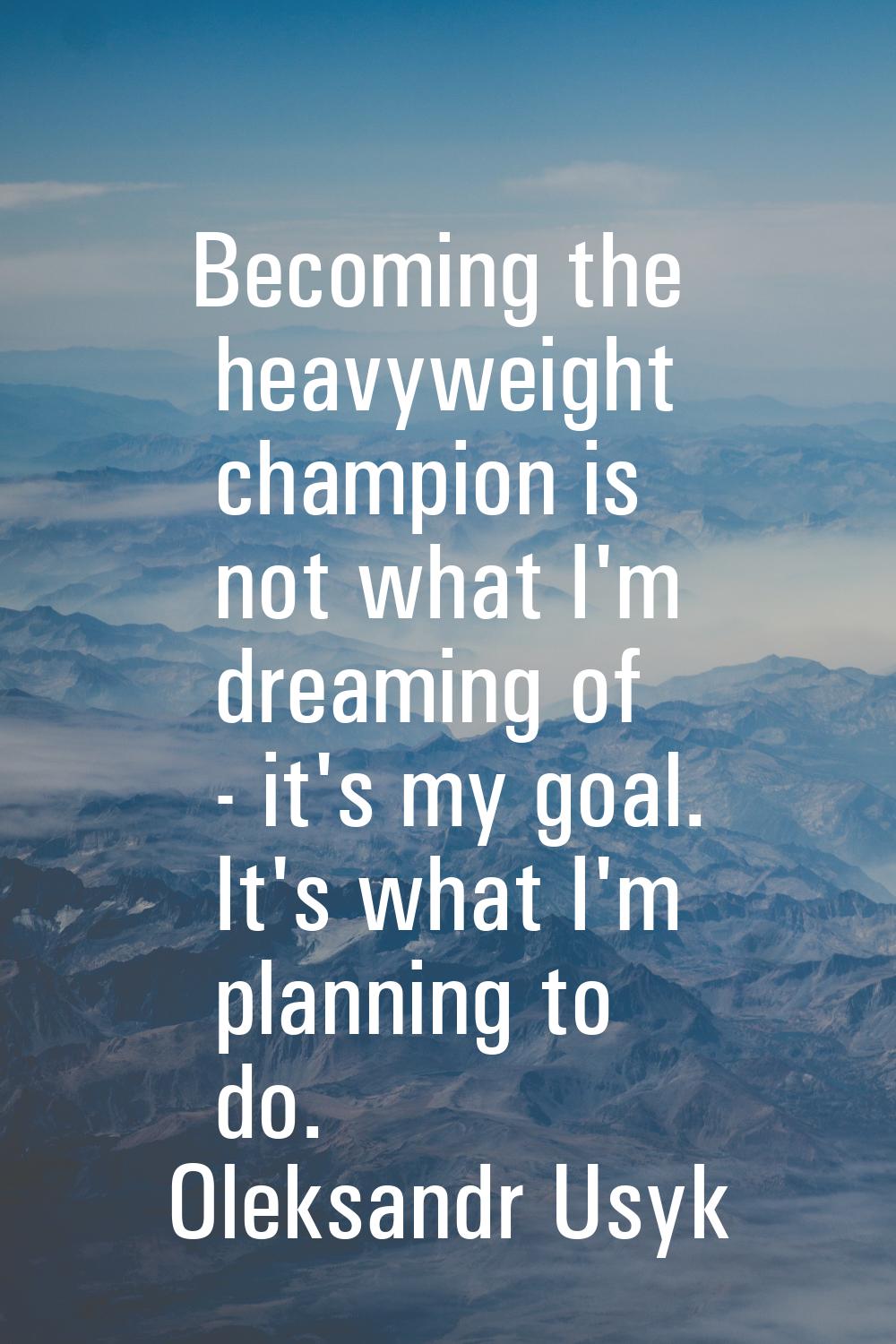 Becoming the heavyweight champion is not what I'm dreaming of - it's my goal. It's what I'm plannin