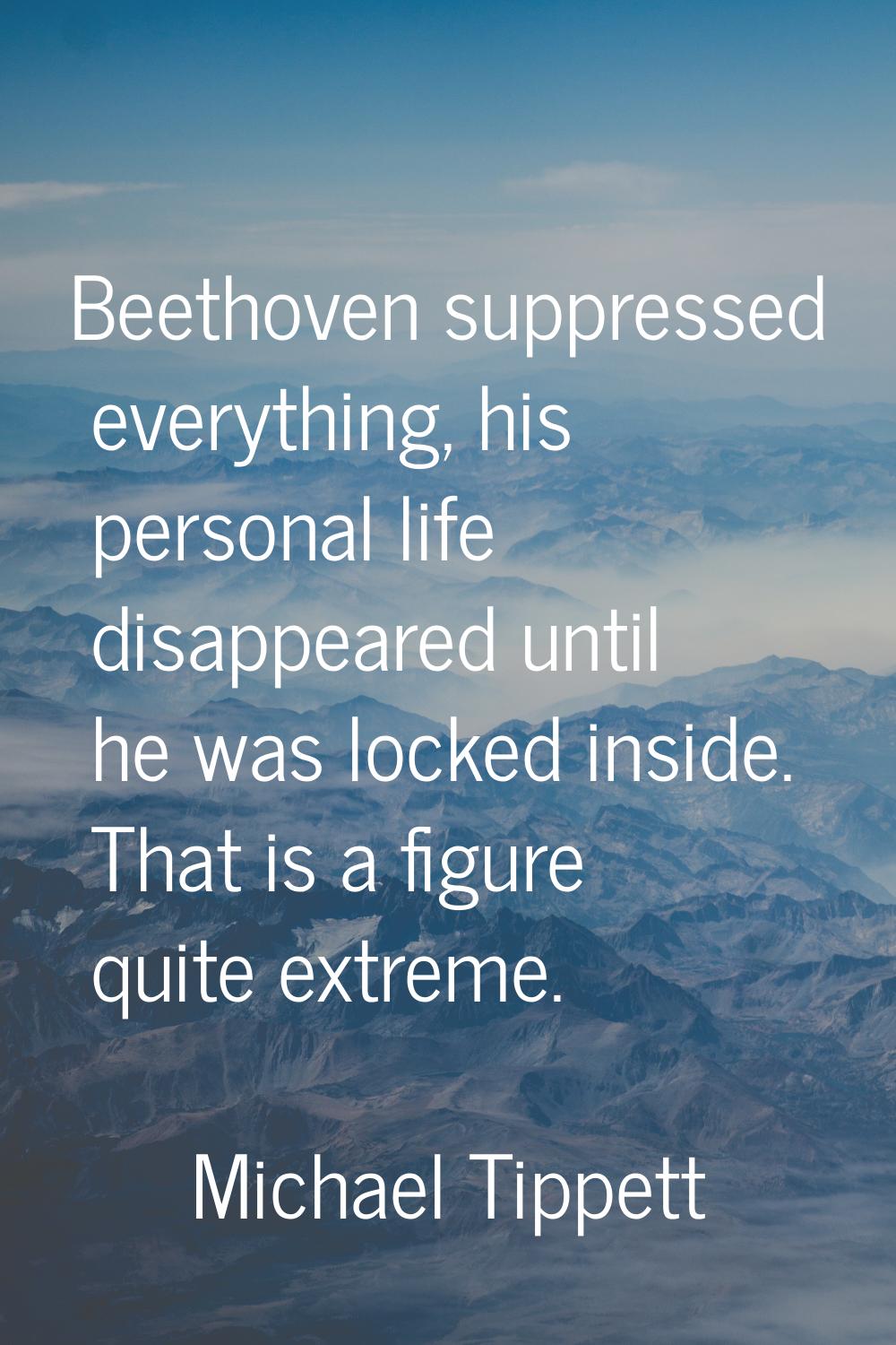 Beethoven suppressed everything, his personal life disappeared until he was locked inside. That is 