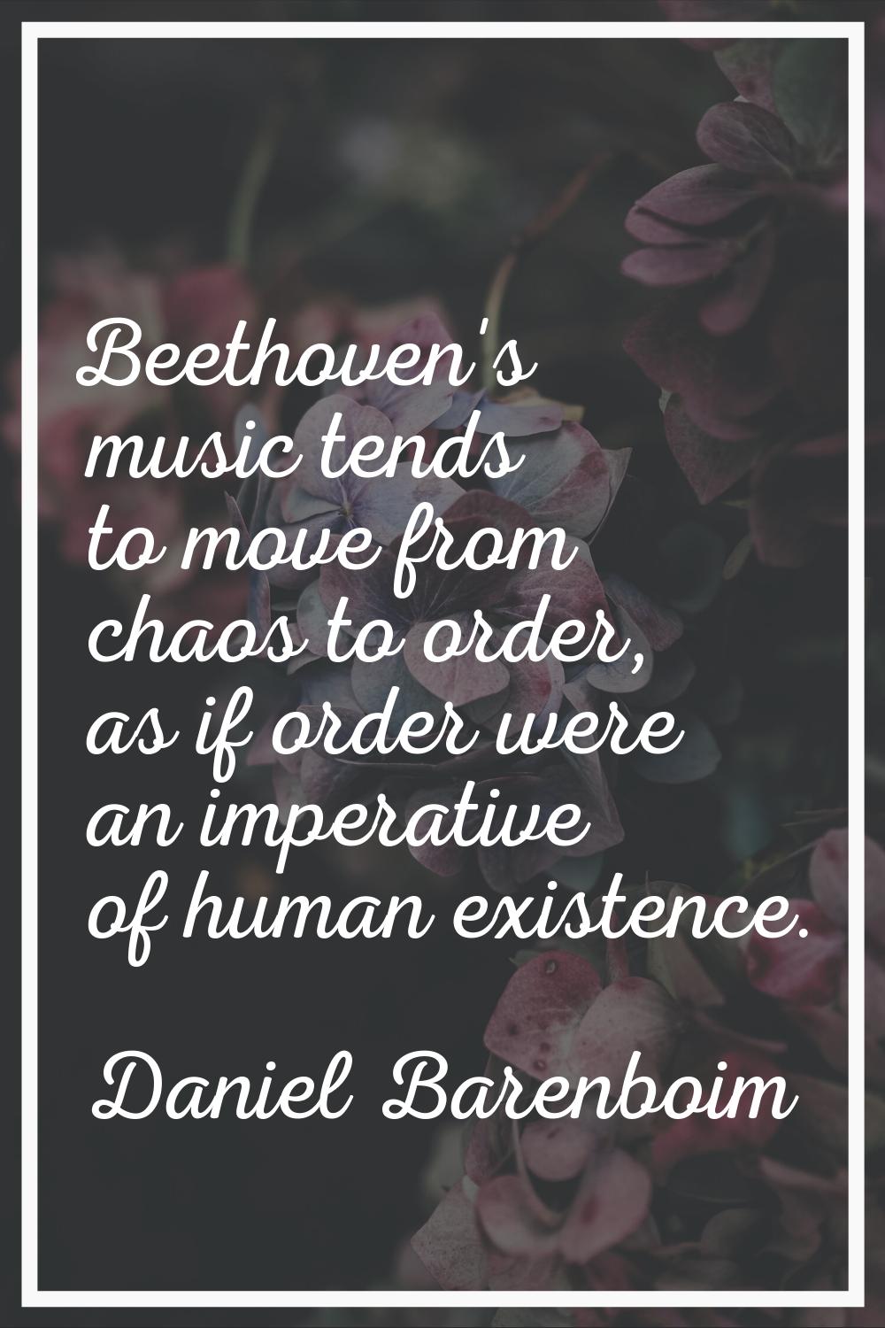 Beethoven's music tends to move from chaos to order, as if order were an imperative of human existe