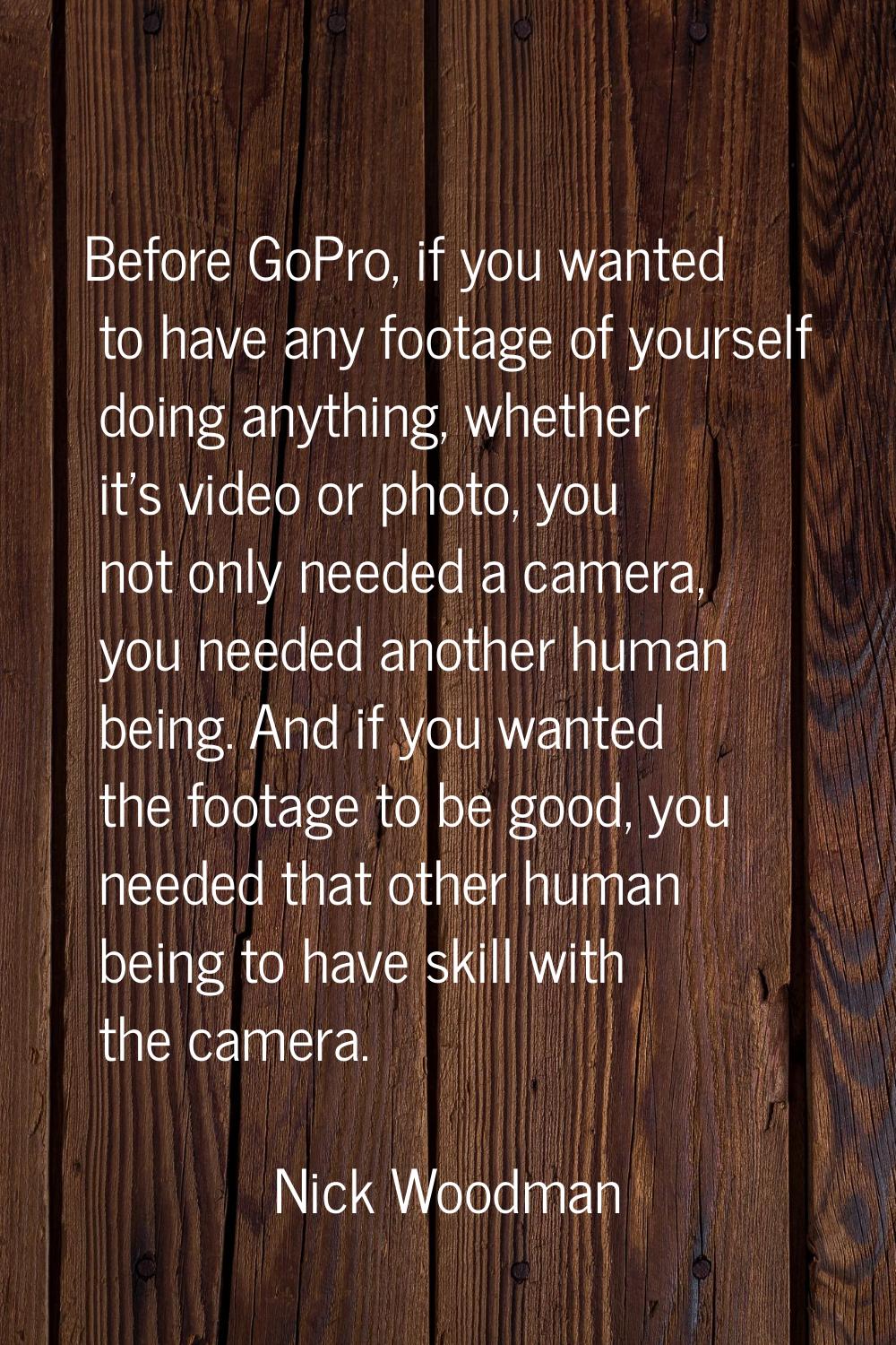 Before GoPro, if you wanted to have any footage of yourself doing anything, whether it's video or p