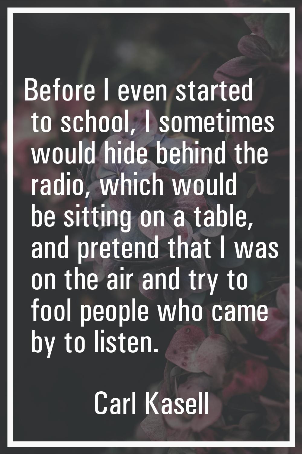 Before I even started to school, I sometimes would hide behind the radio, which would be sitting on