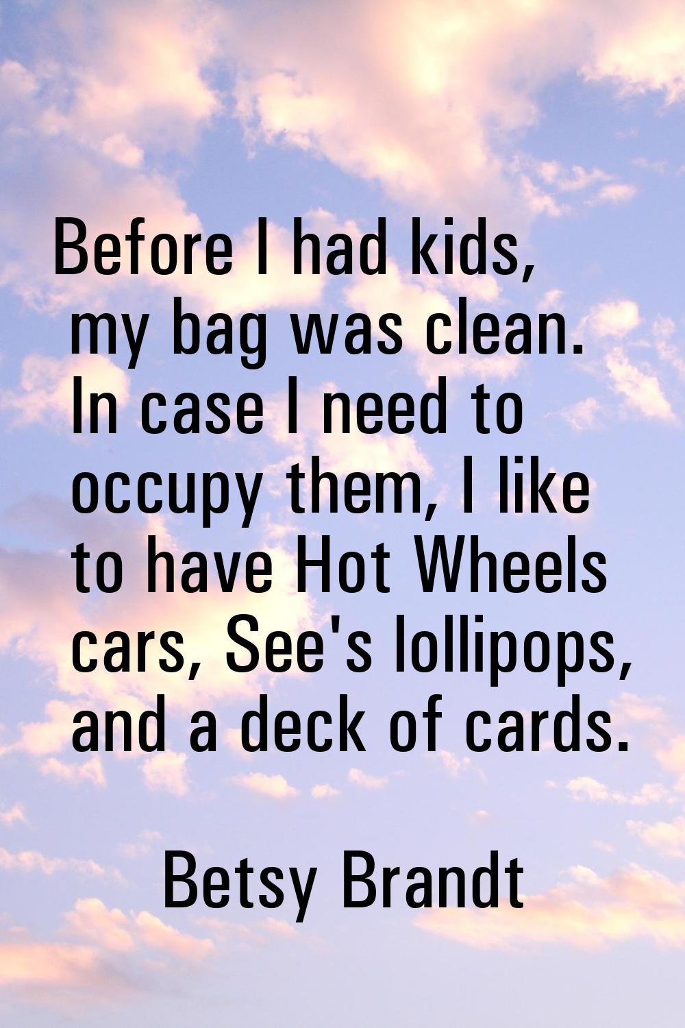 Before I had kids, my bag was clean. In case I need to occupy them, I like to have Hot Wheels cars,