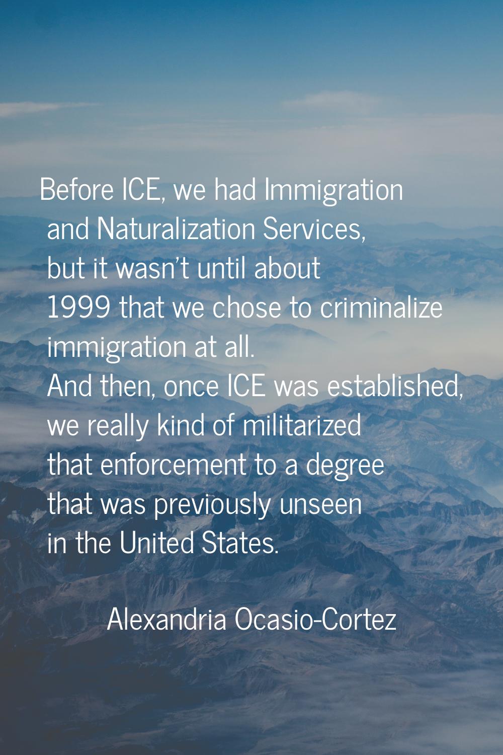 Before ICE, we had Immigration and Naturalization Services, but it wasn't until about 1999 that we 