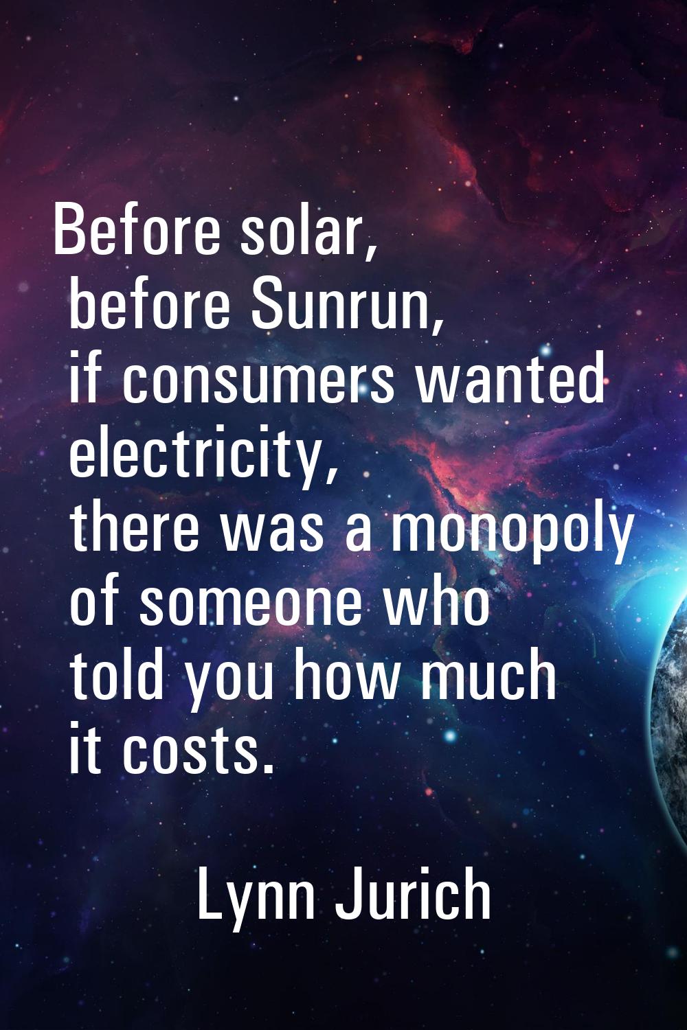 Before solar, before Sunrun, if consumers wanted electricity, there was a monopoly of someone who t