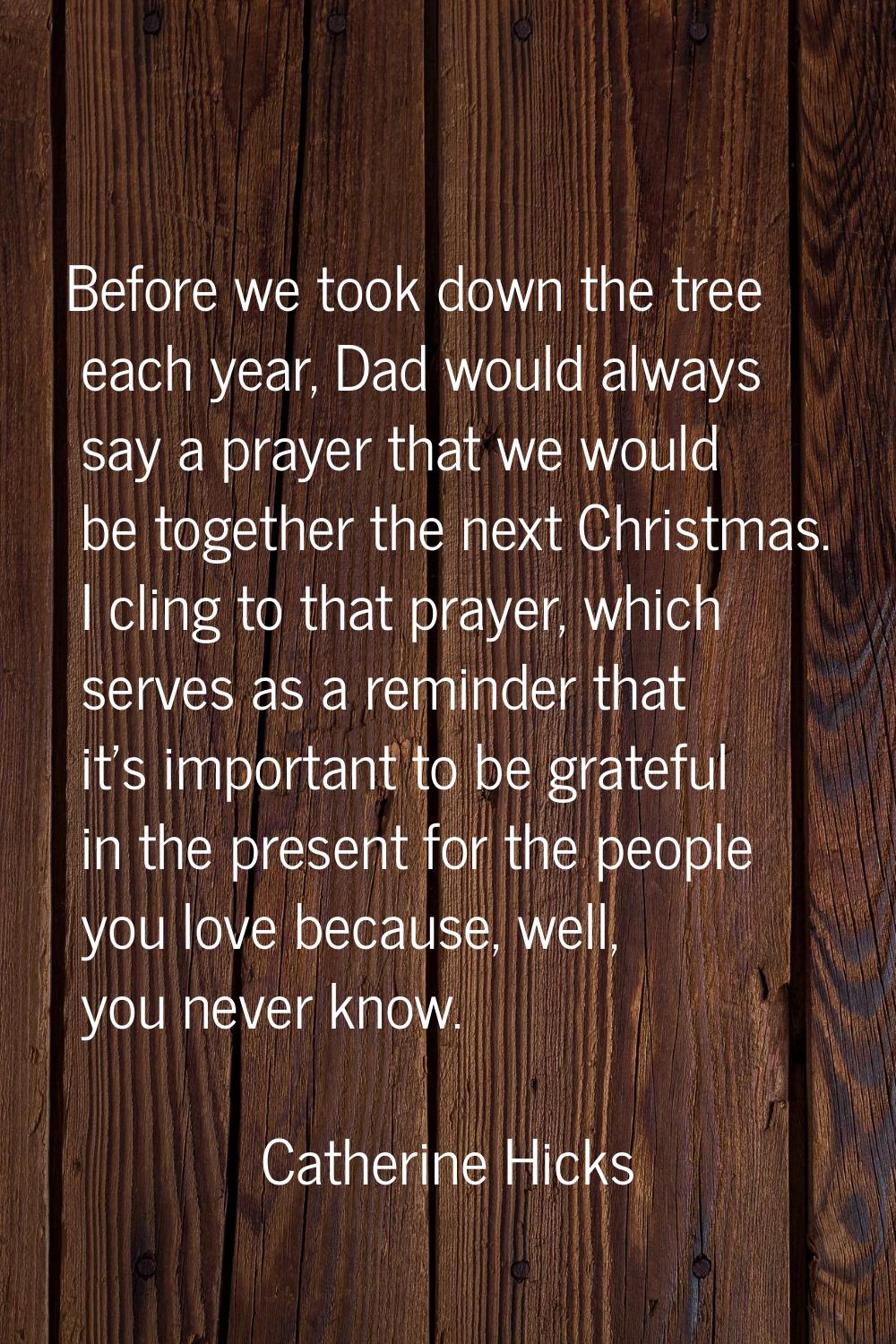 Before we took down the tree each year, Dad would always say a prayer that we would be together the