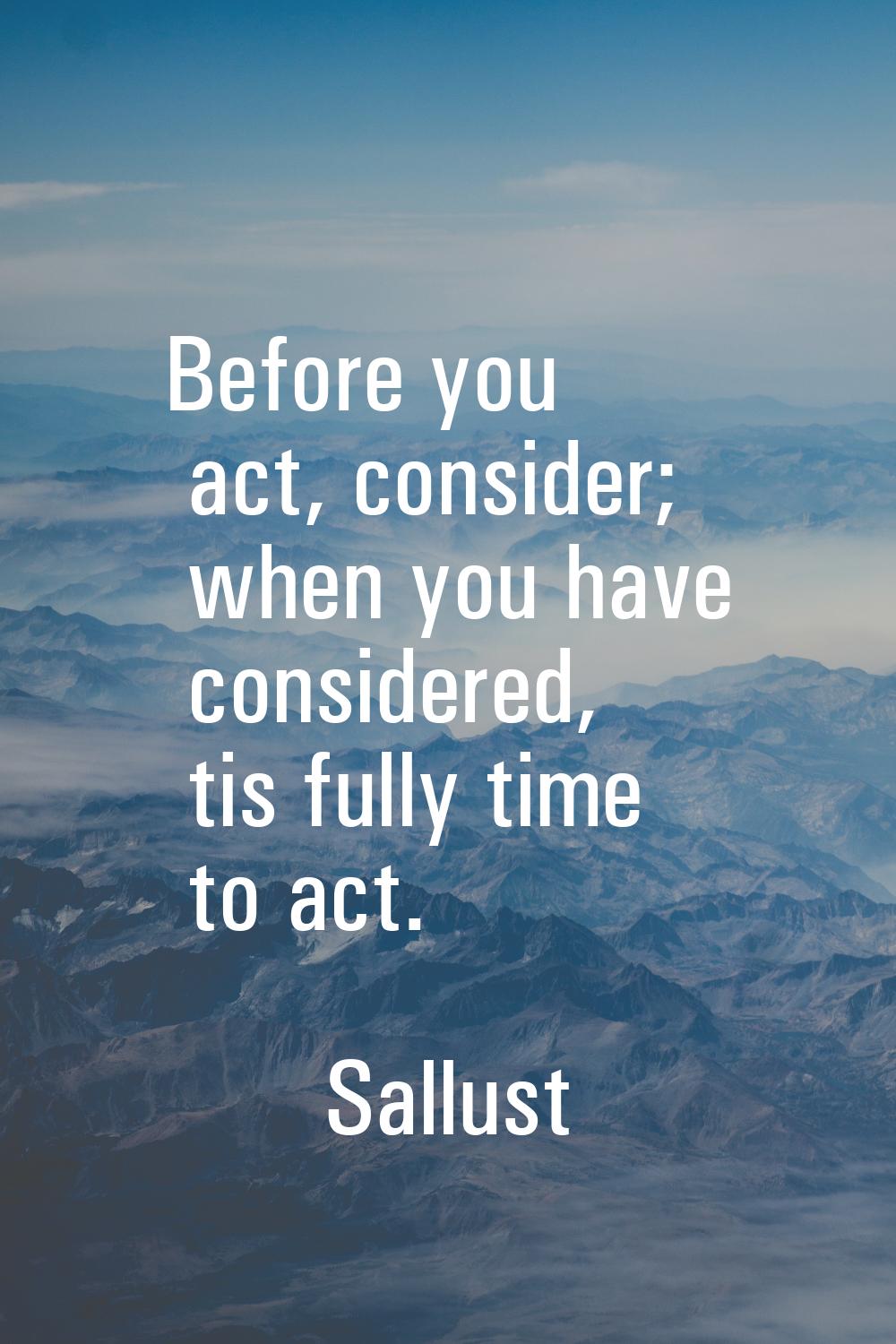 Before you act, consider; when you have considered, tis fully time to act.